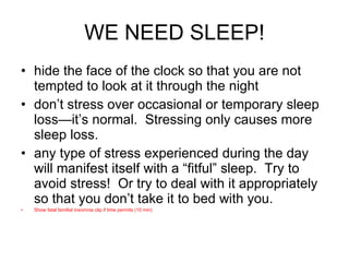 WE NEED SLEEP! hide the face of the clock so that you are not tempted to look at it through the night don’t stress over occasional or temporary sleep loss—it’s normal.  Stressing only causes more sleep loss. any type of stress experienced during the day will manifest itself with a “fitful” sleep.  Try to avoid stress!  Or try to deal with it appropriately so that you don’t take it to bed with you. Show fatal familial insomnia clip if time permits (10 min) 