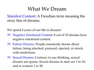 What We Dream We spend 6 years of our life in dreams! Negative Emotional Content:  8 out of 10 dreams have negative emotional content. Failure Dreams:  People commonly dream about failure, being attacked, pursued, rejected, or struck with misfortune. Sexual Dreams:  Contrary to our thinking, sexual dreams are sparse. Sexual dreams in men are 1 in 10; and in women 1 in 30. Manifest Content:  A Freudian term meaning the story line of dreams.  