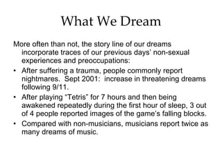 What We Dream More often than not, the story line of our dreams incorporate traces of our previous days’ non-sexual experiences and preoccupations: After suffering a trauma, people commonly report nightmares.  Sept 2001:  increase in threatening dreams following 9/11. After playing “Tetris” for 7 hours and then being awakened repeatedly during the first hour of sleep, 3 out of 4 people reported images of the game’s falling blocks. Compared with non-musicians, musicians report twice as many dreams of music. 