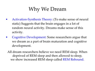Why We Dream Activation-Synthesis Theory:  (To make sense of neural static) Suggests that the brain engages in a lot of random neural activity. Dreams make sense of this activity. Cognitive Development:  Some researchers argue that we dream as a part of brain maturation and cognitive development. All dream researchers believe we need REM sleep. When deprived of REM sleep and then allowed to sleep, we show increased REM sleep called  REM Rebound. 
