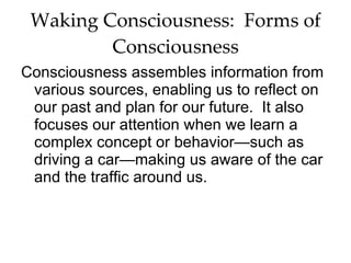 Waking Consciousness:  Forms of Consciousness Consciousness assembles information from various sources, enabling us to reflect on our past and plan for our future.  It also focuses our attention when we learn a complex concept or behavior—such as driving a car—making us aware of the car and the traffic around us.  