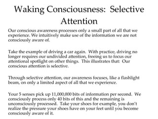 Waking Consciousness:  Selective Attention Our conscious awareness processes only a small part of all that we experience. We intuitively make use of the information we are not consciously aware of.  Take the example of driving a car again.  With practice, driving no longer requires our undivided attention, freeing us to focus our attentional spotlight on other things.  This illustrates that:  Our conscious attention is selective. Through selective attention, our awareness focuses, like a flashlight beam, on only a limited aspect of all that we experience. Your 5 senses pick up 11,000,000 bits of information per second.  We consciously process only 40 bits of this and the remaining is unconsciously processed.  Take your shoes for example, you don’t realize the pressure your shoes have on your feet until you become consciously aware of it.  Show clips! Awareness 1,2,3 