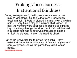Waking Consciousness:  Inattentional Blindness During an experiment, participants were shown a one minute videotape.  On the video were 6 individuals tossing a ball.  3 were in black shirts and 3 were in white shirts.  Every time a player in a black shirt tossed the ball, the viewers were supposed to press a designated key.  Half-way through the video, an individual dressed in a gorilla suit was sent to walk through and stand amidst the players.  It even thumped its chest.  Half of the viewers failed to notice the gorilla.  They exhibited inattentional blindness.  Because they were so completely focused on the game they failed to take notice.  Show clip change blindness. 