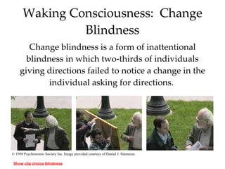 Waking Consciousness:  Change Blindness Change blindness is a form of inattentional blindness in which two-thirds of individuals giving directions failed to notice a change in the individual asking for directions.  © 1998 Psychonomic Society Inc. Image provided courtesy of Daniel J. Simmons. Show clip choice blindness 