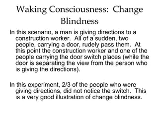 Waking Consciousness:  Change Blindness In this scenario, a man is giving directions to a construction worker.  All of a sudden, two people, carrying a door, rudely pass them.  At this point the construction worker and one of the people carrying the door switch places (while the door is separating the view from the person who is giving the directions). In this experiment, 2/3 of the people who were giving directions, did not notice the switch.  This is a very good illustration of change blindness.  
