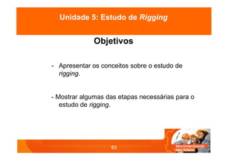 Objetivos
- Apresentar os conceitos sobre o estudo de
rigging.
- Mostrar algumas das etapas necessárias para o
estudo de rigging.
83
Unidade 5: Estudo de Rigging
 