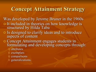Concept Attainment Strategy Was developed by Jerome Bruner in the 1960s  It included in theories on how knowledge is structured by Hilda Taba   Is designed to clarify ideas and to introduce aspects of content Concept Attainment engages students in formulating and developing concepts through:  attributes  exemplars  comparisons  generalizations.  