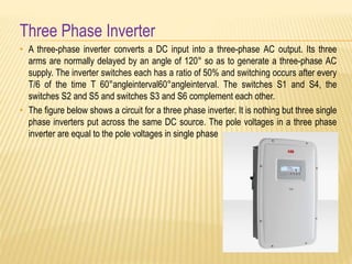 Three Phase Inverter
• A three-phase inverter converts a DC input into a three-phase AC output. Its three
arms are normally delayed by an angle of 120° so as to generate a three-phase AC
supply. The inverter switches each has a ratio of 50% and switching occurs after every
T/6 of the time T 60°angleinterval60°angleinterval. The switches S1 and S4, the
switches S2 and S5 and switches S3 and S6 complement each other.
• The figure below shows a circuit for a three phase inverter. It is nothing but three single
phase inverters put across the same DC source. The pole voltages in a three phase
inverter are equal to the pole voltages in single phase
 