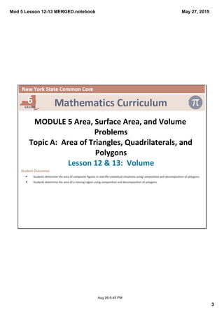 Mod 5 Lesson 12­13 MERGED.notebook
3
May 27, 2015
Aug 26­5:45 PM
 
MODULE 5 Area, Surface Area, and Volume 
Problems
Topic A:  Area of Triangles, Quadrilaterals, and 
Polygons
Lesson 12 & 13:  Volume
Student Outcomes
§ Students determine the area of composite figures in real‐life contextual situations using composition and decomposition of polygons.
§ Students determine the area of a missing region using composition and decomposition of polygons.
 