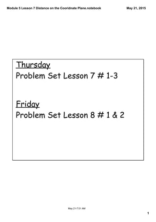 Module 5 Lesson 7 Distance on the Cooridnate Plane.notebook
1
May 21, 2015
May 21­7:51 AM
Thursday
Problem Set Lesson 7 # 1-3
Friday
Problem Set Lesson 8 # 1 & 2
 
