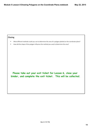 Module 5 Lesson 8 Drawing Polygons on the Coordinate Plane.notebook
11
May 22, 2015
Mar 6­7:07 PM
Closing
Please take out your exit ticket for Lesson 6, close your
binder, and complete the exit ticket. This will be collected.
§ What different methods could you use to determine the area of a polygon plotted on the coordinate plane?
§ How did the shape of the polygon influence the method you used to determine the area? 
 