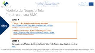 NGAmbiente -
Promover a Cidadania Activa e a Sustentabilidade na Europa
Através do Pensamento Ecológico das ONG
Número do Projecto: 2018-1-DE02-KA204-005014
IO2 - Indução à Pedagogia para o pessoal das ONG
Este projecto foi financiado com o apoio da Comissão Europeia. Esta publicação reflecte apenas a opinião do autor e a Comissão não pode ser responsabilizada por
qualquer utilização que possa ser feita das informações nela contidas.
Modelo de Negócio Tela
Construa a sua BMC
• Vídeo 1: Tela do Modelo de Negócio explicado
https://www.youtube.com/watch?v=QoAOzMTLP5s=68s
Strategyzer: Modelo de Negócio Tela explicada
• Vídeo 2: Um Exemplo de Modelo de Negócio Social
https://www.youtube.com/watch?v=WET0elcMQ78=83s
SBC HEC: Licença normal do Youtube
Tarefa
Etapa 1
Etapa 2
Construa o seu Modelo de Negócio Social Tela. Pode fazer o download do modelo
aqui.
16O apoio da Comissão Europeia à produção da presente publicação não constitui uma aprovação do conteúdo que reflicta apenas a opinião dos autores, e a Comissão não pode ser responsabilizada por qualquer
utilização que possa ser feita das informações nela contidas.
 
