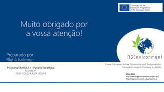 NGAmbiente -
Promover a Cidadania Activa e a Sustentabilidade na Europa
Através do Pensamento Ecológico das ONG
Número do Projecto: 2018-1-DE02-KA204-005014
IO2 - Indução à Pedagogia para o pessoal das ONG
Este projecto foi financiado com o apoio da Comissão Europeia. Esta publicação reflecte apenas a opinião do autor e a Comissão não pode ser responsabilizada por
qualquer utilização que possa ser feita das informações nela contidas.
Preparado por
Rightchallenge
Este projecto foi financiado com o apoio da Comissão Europeia. Esta publicação reflecte apenas a opinião do autor e a Comissão não pode ser responsabilizada por
qualquer utilização que possa ser feita das informações nela contidas.
Programa ERASMUS+ - Parceria Estratégica
Acordo nº.
2018-1-DE02-KA204-005014
Muito obrigado por
a vossa atenção!
Sítios Web:
http://www.ngenvironment-project.eu/
http://ngenvironment.eduproject.eu/
 