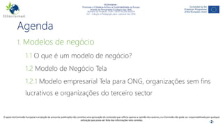 NGAmbiente -
Promover a Cidadania Activa e a Sustentabilidade na Europa
Através do Pensamento Ecológico das ONG
Número do Projecto: 2018-1-DE02-KA204-005014
IO2 - Indução à Pedagogia para o pessoal das ONG
Este projecto foi financiado com o apoio da Comissão Europeia. Esta publicação reflecte apenas a opinião do autor e a Comissão não pode ser responsabilizada por
qualquer utilização que possa ser feita das informações nela contidas. -2-
Agenda
1. Modelos de negócio
1.1 O que é um modelo de negócio?
1.2 Modelo de Negócio Tela
1.2.1 Modelo empresarial Tela para ONG, organizações sem fins
lucrativos e organizações do terceiro sector
O apoio da Comissão Europeia à produção da presente publicação não constitui uma aprovação do conteúdo que reflicta apenas a opinião dos autores, e a Comissão não pode ser responsabilizada por qualquer
utilização que possa ser feita das informações nela contidas.
 