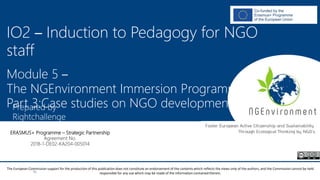 NGEnvironment -
Foster European Active Citizenship and Sustainability
Through Ecological Thinking by NGOs
Project Nummer: 2018-1-DE02-KA204-005014
IO2 - Induction to Pedagogy for NGO staff
This project has been funded with the support from the European Commission. This publication reflects the views only of the author, and the Commission cannot be held
responsible for any use which may be made of the information contained therein.
IO2 – Induction to Pedagogy for NGO
staff
Module 5 –
The NGEnvironment Immersion Programme
Part 3:Case studies on NGO developmentPrepared by
Rightchallenge
ERASMUS+ Programme – Strategic Partnership
Agreement No.
2018-1-DE02-KA204-005014
The European Commission support for the production of this publication does not constitute an endorsement of the contents which reflects the views only of the authors, and the Commission cannot be held
responsible for any use which may be made of the information contained therein.
 