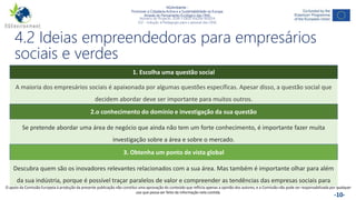 NGAmbiente -
Promover a Cidadania Activa e a Sustentabilidade na Europa
Através do Pensamento Ecológico das ONG
Número do Projecto: 2018-1-DE02-KA204-005014
IO2 - Indução à Pedagogia para o pessoal das ONG
Este projecto foi financiado com o apoio da Comissão Europeia. Esta publicação reflecte apenas a opinião do autor e a Comissão não pode ser responsabilizada por
qualquer utilização que possa ser feita das informações nela contidas. -10-
4.2 Ideias empreendedoras para empresários
sociais e verdes
1. Escolha uma questão social
A maioria dos empresários sociais é apaixonada por algumas questões específicas. Apesar disso, a questão social que
decidem abordar deve ser importante para muitos outros.
2.o conhecimento do domínio e investigação da sua questão
Se pretende abordar uma área de negócio que ainda não tem um forte conhecimento, é importante fazer muita
investigação sobre a área e sobre o mercado.
3. Obtenha um ponto de vista global
Descubra quem são os inovadores relevantes relacionados com a sua área. Mas também é importante olhar para além
da sua indústria, porque é possível traçar paralelos de valor e compreender as tendências das empresas sociais para
outros sectores.
O apoio da Comissão Europeia à produção da presente publicação não constitui uma aprovação do conteúdo que reflicta apenas a opinião dos autores, e a Comissão não pode ser responsabilizada por qualquer
uso que possa ser feito da informação nela contida.
 