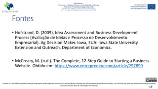 NGAmbiente -
Promover a Cidadania Activa e a Sustentabilidade na Europa
Através do Pensamento Ecológico das ONG
Número do Projecto: 2018-1-DE02-KA204-005014
IO2 - Indução à Pedagogia para o pessoal das ONG
Este projecto foi financiado com o apoio da Comissão Europeia. Esta publicação reflecte apenas a opinião do autor e a Comissão não pode ser responsabilizada por
qualquer utilização que possa ser feita das informações nela contidas. -13-
Fontes
• Hofstrand, D. (2009). Idea Assessment and Business Development
Process (Avaliação de Ideias e Processo de Desenvolvimento
Empresarial). Ag Decision Maker. Iowa, EUA: Iowa State University
Extension and Outreach, Department of Economics.
• McCreary, M. (n.d.). The Complete, 12-Step Guide to Starting a Business.
Website. Obtido em: https://www.entrepreneur.com/article/297899
O apoio da Comissão Europeia à produção da presente publicação não constitui uma aprovação do conteúdo que reflicta apenas a opinião dos autores, e a Comissão não pode ser responsabilizada por qualquer
uso que possa ser feito da informação nela contida.
 