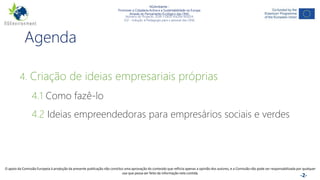 NGAmbiente -
Promover a Cidadania Activa e a Sustentabilidade na Europa
Através do Pensamento Ecológico das ONG
Número do Projecto: 2018-1-DE02-KA204-005014
IO2 - Indução à Pedagogia para o pessoal das ONG
Este projecto foi financiado com o apoio da Comissão Europeia. Esta publicação reflecte apenas a opinião do autor e a Comissão não pode ser responsabilizada por
qualquer utilização que possa ser feita das informações nela contidas. -2-
Agenda
4. Criação de ideias empresariais próprias
4.1 Como fazê-lo
4.2 Ideias empreendedoras para empresários sociais e verdes
O apoio da Comissão Europeia à produção da presente publicação não constitui uma aprovação do conteúdo que reflicta apenas a opinião dos autores, e a Comissão não pode ser responsabilizada por qualquer
uso que possa ser feito da informação nela contida.
 