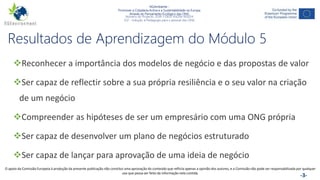 NGAmbiente -
Promover a Cidadania Activa e a Sustentabilidade na Europa
Através do Pensamento Ecológico das ONG
Número do Projecto: 2018-1-DE02-KA204-005014
IO2 - Indução à Pedagogia para o pessoal das ONG
Este projecto foi financiado com o apoio da Comissão Europeia. Esta publicação reflecte apenas a opinião do autor e a Comissão não pode ser responsabilizada por
qualquer utilização que possa ser feita das informações nela contidas. -3-
Resultados de Aprendizagem do Módulo 5
Reconhecer a importância dos modelos de negócio e das propostas de valor
Ser capaz de reflectir sobre a sua própria resiliência e o seu valor na criação
de um negócio
Compreender as hipóteses de ser um empresário com uma ONG própria
Ser capaz de desenvolver um plano de negócios estruturado
Ser capaz de lançar para aprovação de uma ideia de negócio
O apoio da Comissão Europeia à produção da presente publicação não constitui uma aprovação do conteúdo que reflicta apenas a opinião dos autores, e a Comissão não pode ser responsabilizada por qualquer
uso que possa ser feito da informação nela contida.
 