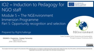 NGEnvironment -
Foster European Active Citizenship and Sustainability
Through Ecological Thinking by NGOs
Project Nummer: 2018-1-DE02-KA204-005014
IO2 - Induction to Pedagogy for NGO staff
This project has been funded with the support from the European Commission. This publication reflects the views only of the author, and the Commission cannot be held
responsible for any use which may be made of the information contained therein.
IO2 – Induction to Pedagogy for
NGO staff
Module 5 – The NGEnvironment
Immersion Programme
Part 5: Opportunity recognition and selection
Prepared by Rightchallenge
ERASMUS+ Programme – Strategic Partnership
Agreement No.
2018-1-DE02-KA204-005014
The European Commission support for the production of this publication does not constitute an endorsement of the contents which reflects the views only of the authors, and the Commission cannot be held
responsible for any use which may be made of the information contained therein.
 