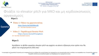 NGEnvironment -
Foster European Active Citizenship and Sustainability
Through Ecological Thinking by NGOs
Project Nummer: 2018-1-DE02-KA204-005014
IO2 - Induction to Pedagogy for NGO staff
This project has been funded with the support from the European Commission. This publication reflects the views only of the author, and the Commission cannot be held
responsible for any use which may be made of the information contained therein.
Φτιάξτε το elevator pitch για ΜΚΟ και μη κερδοσκοπικούς
οργανισμούς
Εργασία
• Video 1: Πλάνο της χαρτοπετσέτας
https://youtu.be/zbEK96knz9k
Ch – YouTube Standard Licence
• Video 2: Παράδειγμα Elevator Pitch
https://youtu.be/aaOHnq1gEww
Ch- YouTube Standard Licence
Βήμα 1:
Βήμα 2:
Κατεβάστε το φύλλο εργασίας elevator pitch και αρχίστε να κάνετε εξάσκηση στον τρόπο που θα
ρίξετε την επιχειρηματική ιδέα σας!
-14-
Η υποστήριξη της Ευρωπαϊκής Επιτροπής για την παραγωγή αυτής της έκδοσης δεν συνιστά έγκριση του περιεχομένου που αντικατοπτρίζει μόνο τις απόψεις των συγγραφέων και η Επιτροπή δεν μπορεί να
θεωρηθεί υπεύθυνη για οποιαδήποτε χρήση των πληροφοριών που περιέχονται σε αυτήν.
 
