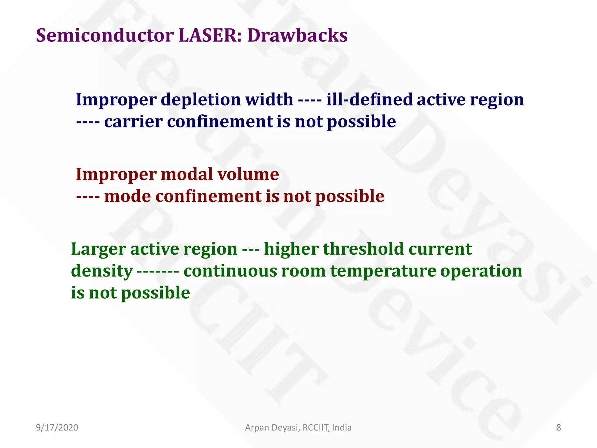 Semiconductor LASER: Drawbacks
Improper depletion width ---- ill-defined active region
---- carrier confinement is not possible
Improper modal volume
---- mode confinement is not possible
Larger active region --- higher threshold current
density ------- continuous room temperature operation
is not possible
9/17/2020 8Arpan Deyasi, RCCIIT, India
 