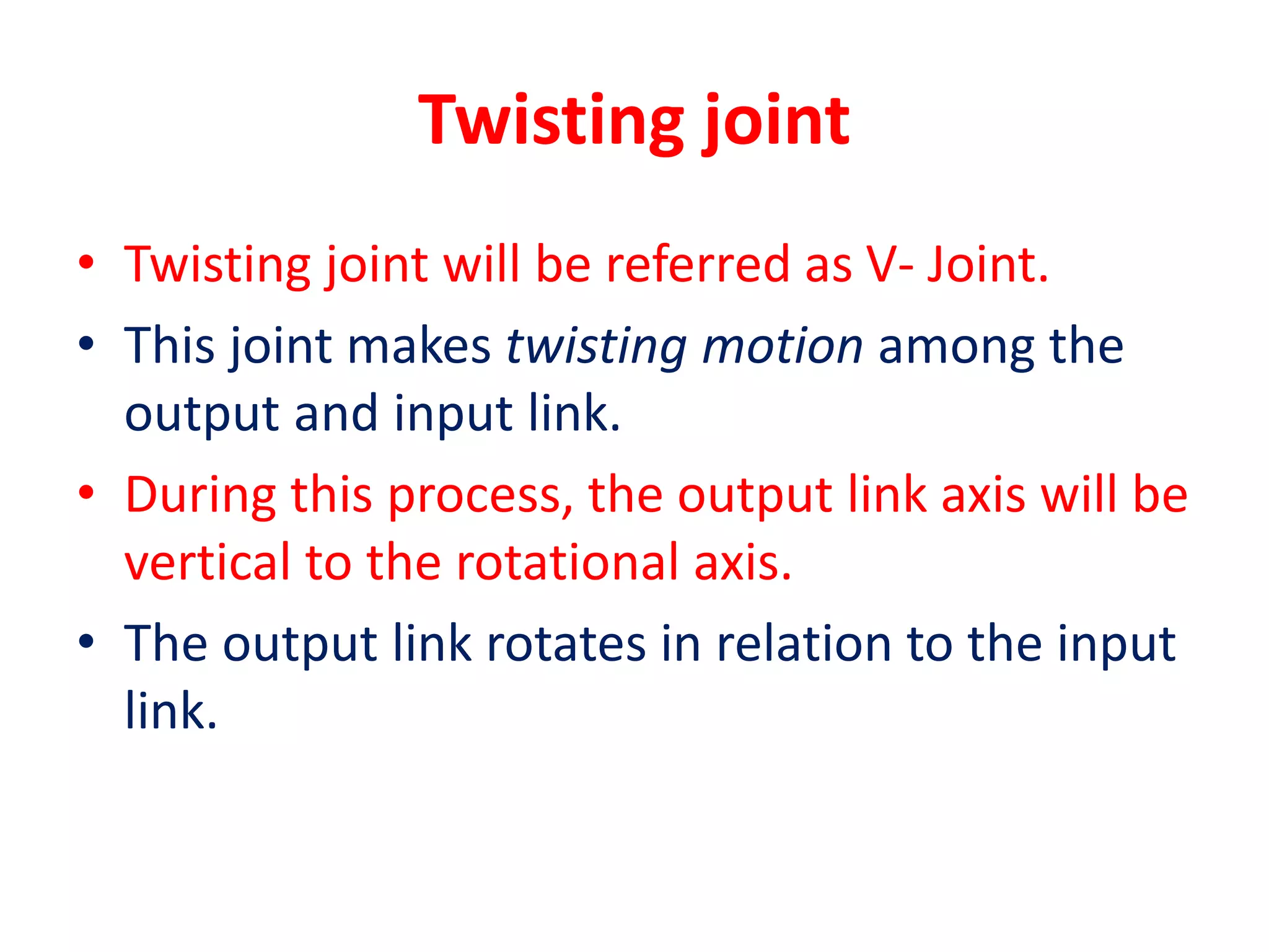 Twisting joint
• Twisting joint will be referred as V- Joint.
• This joint makes twisting motion among the
output and input link.
• During this process, the output link axis will be
vertical to the rotational axis.
• The output link rotates in relation to the input
link.
 