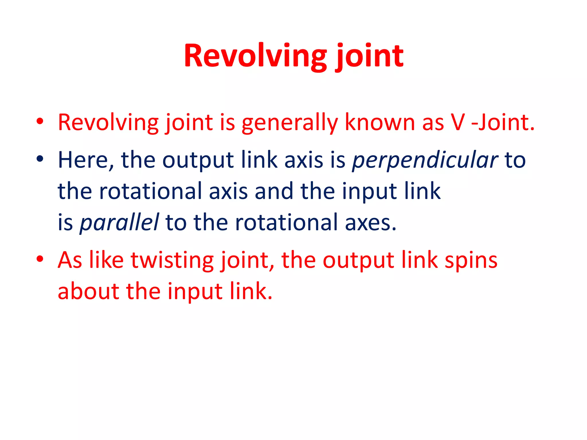 Revolving joint
• Revolving joint is generally known as V -Joint.
• Here, the output link axis is perpendicular to
the rotational axis and the input link
is parallel to the rotational axes.
• As like twisting joint, the output link spins
about the input link.
 