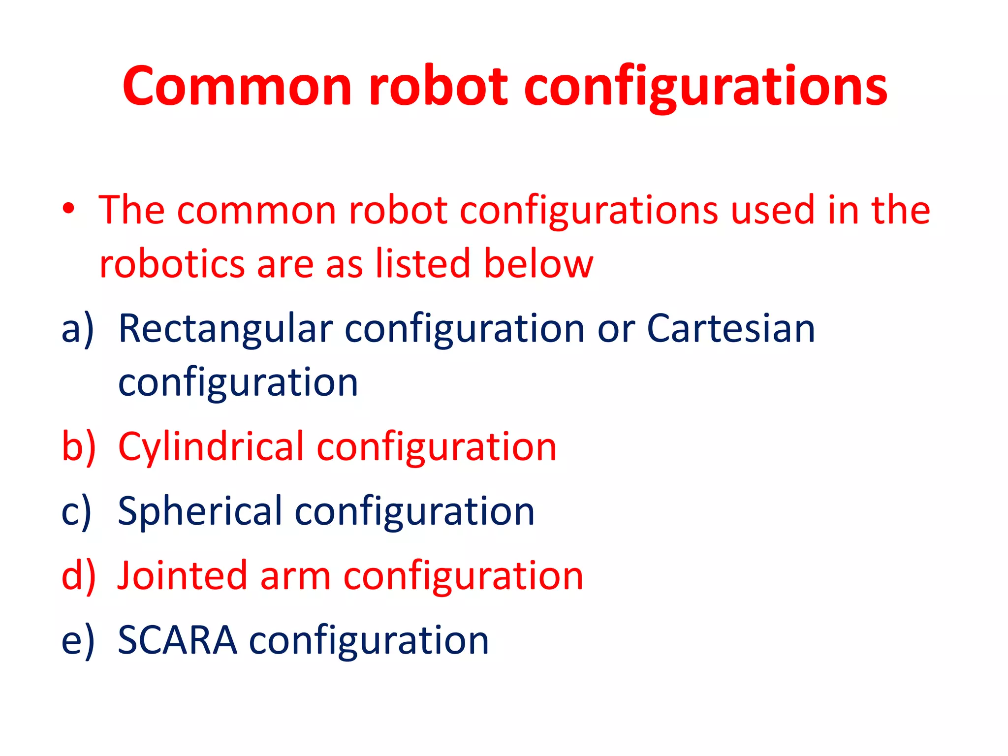 Common robot configurations
• The common robot configurations used in the
robotics are as listed below
a) Rectangular configuration or Cartesian
configuration
b) Cylindrical configuration
c) Spherical configuration
d) Jointed arm configuration
e) SCARA configuration
 