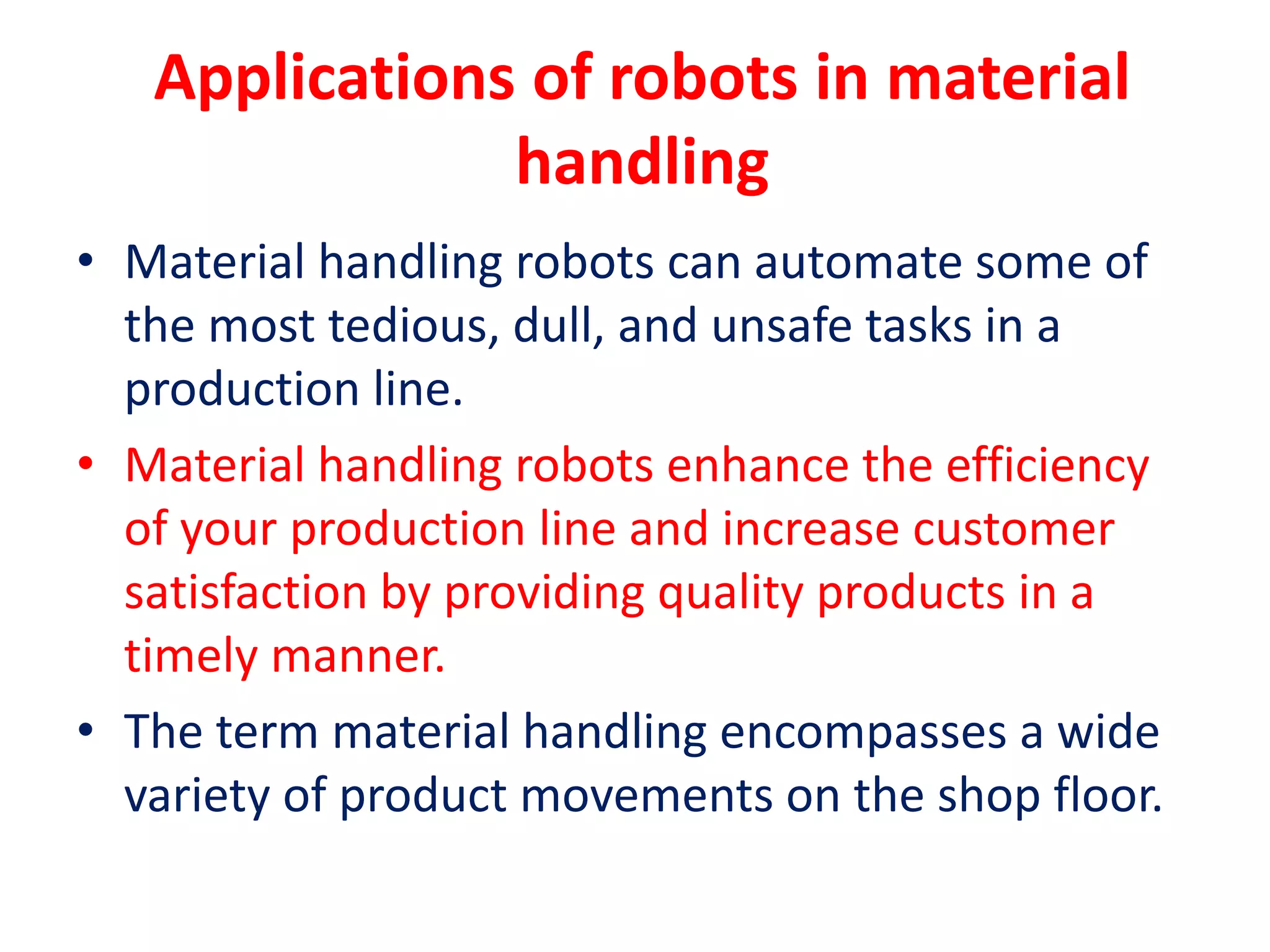 Applications of robots in material
handling
• Material handling robots can automate some of
the most tedious, dull, and unsafe tasks in a
production line.
• Material handling robots enhance the efficiency
of your production line and increase customer
satisfaction by providing quality products in a
timely manner.
• The term material handling encompasses a wide
variety of product movements on the shop floor.
 