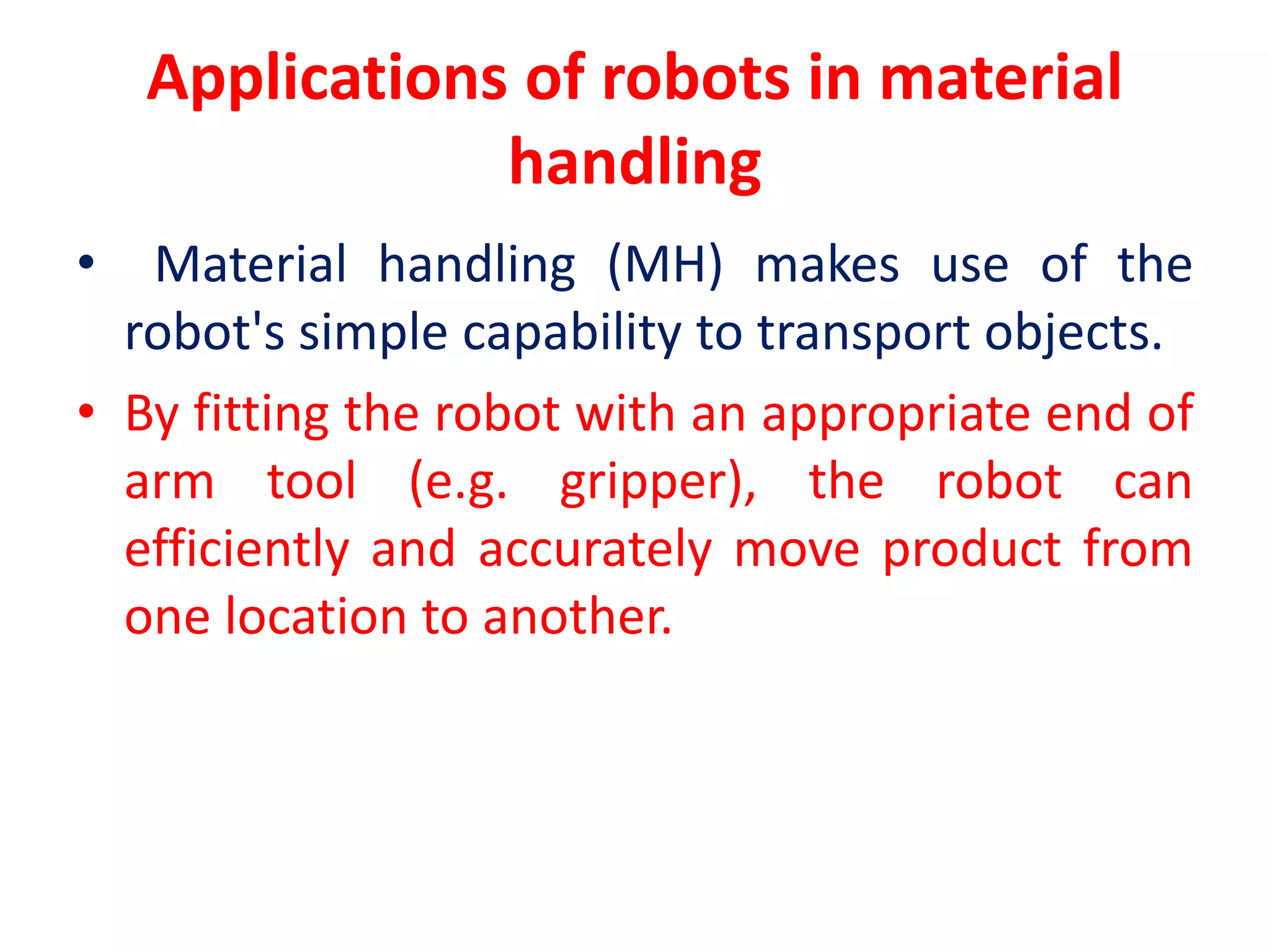 Applications of robots in material
handling
• Material handling (MH) makes use of the
robot's simple capability to transport objects.
• By fitting the robot with an appropriate end of
arm tool (e.g. gripper), the robot can
efficiently and accurately move product from
one location to another.
 