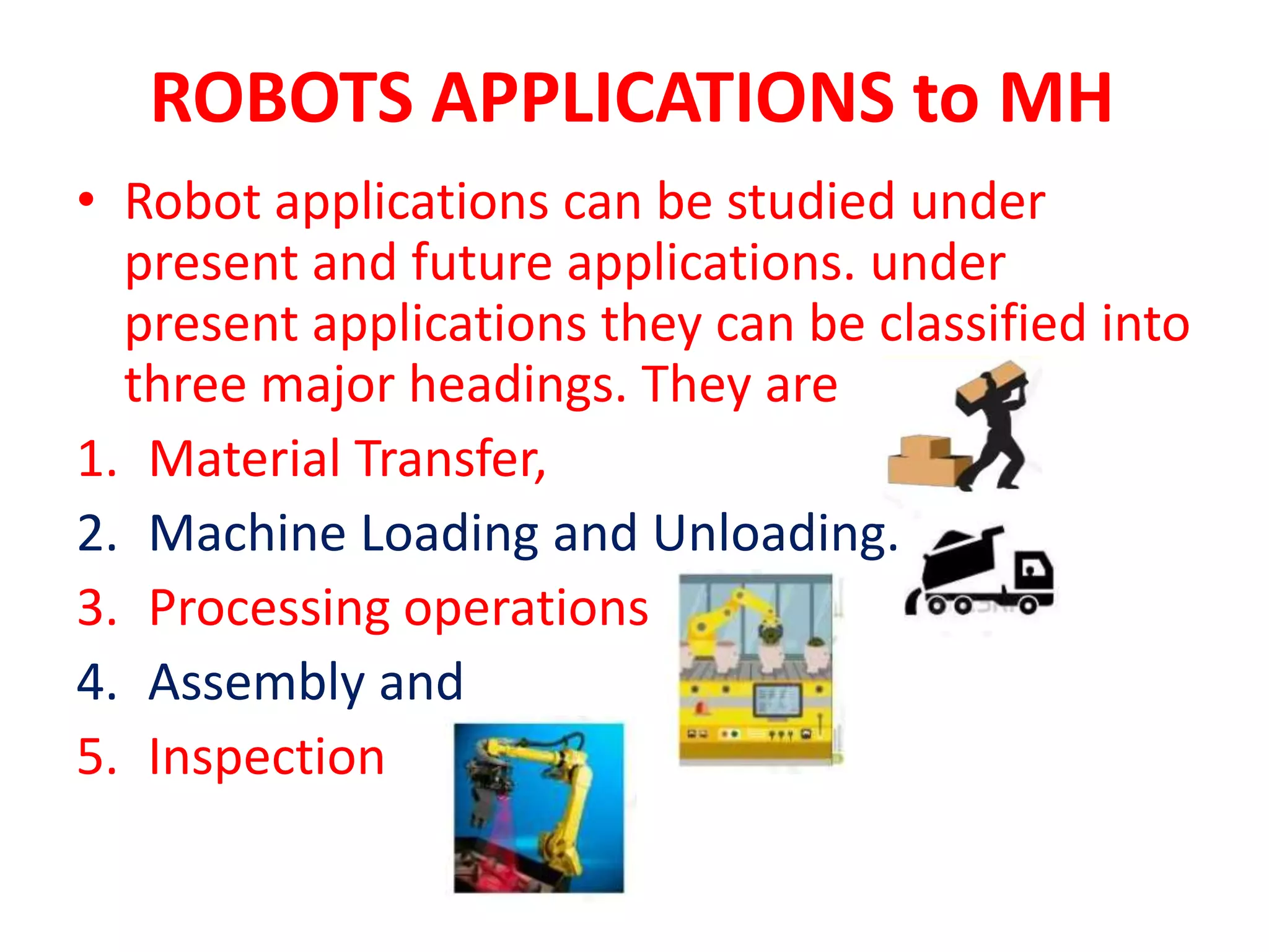 ROBOTS APPLICATIONS to MH
• Robot applications can be studied under
present and future applications. under
present applications they can be classified into
three major headings. They are
1. Material Transfer,
2. Machine Loading and Unloading.
3. Processing operations
4. Assembly and
5. Inspection
 