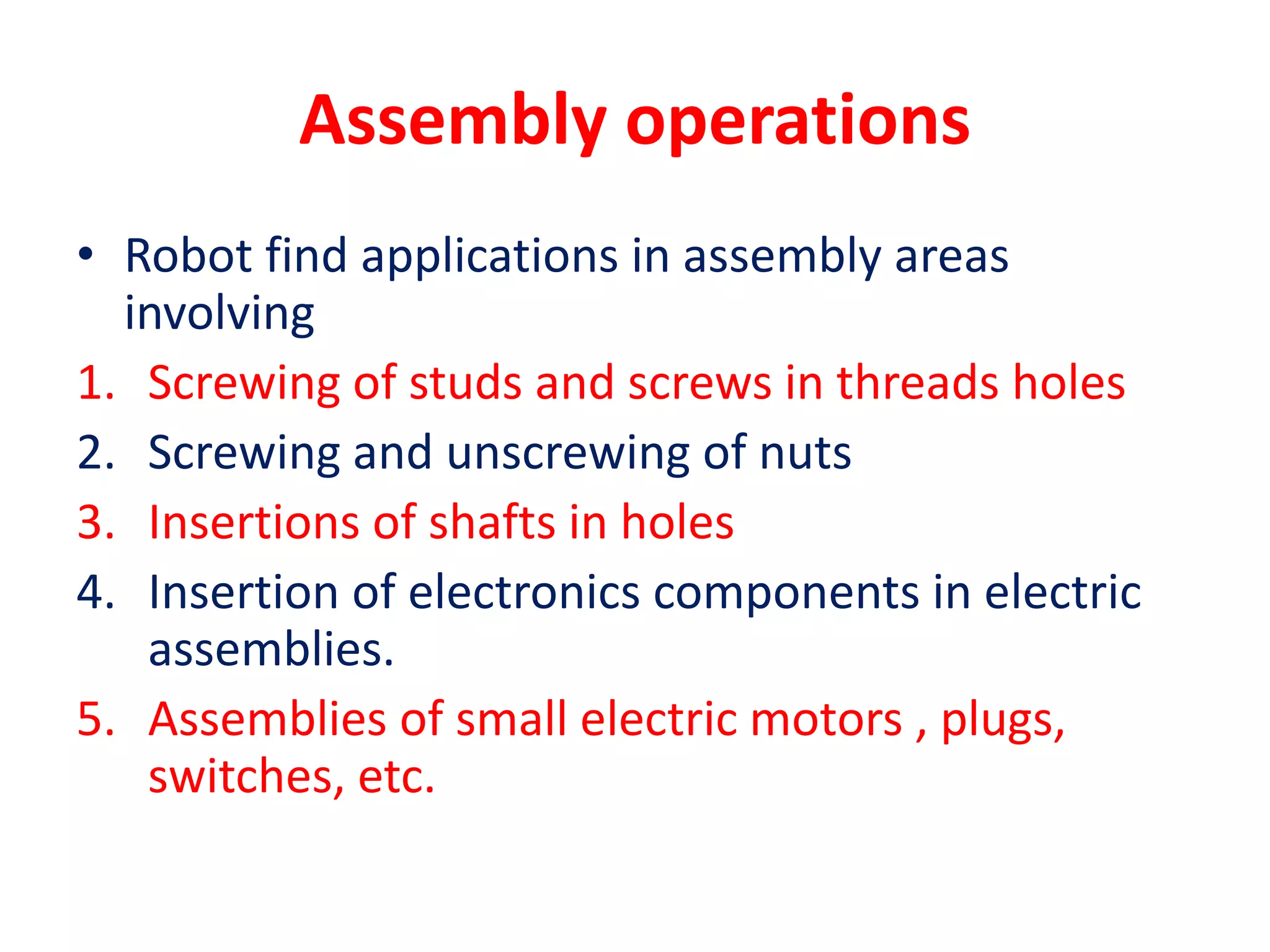Assembly operations
• Robot find applications in assembly areas
involving
1. Screwing of studs and screws in threads holes
2. Screwing and unscrewing of nuts
3. Insertions of shafts in holes
4. Insertion of electronics components in electric
assemblies.
5. Assemblies of small electric motors , plugs,
switches, etc.
 
