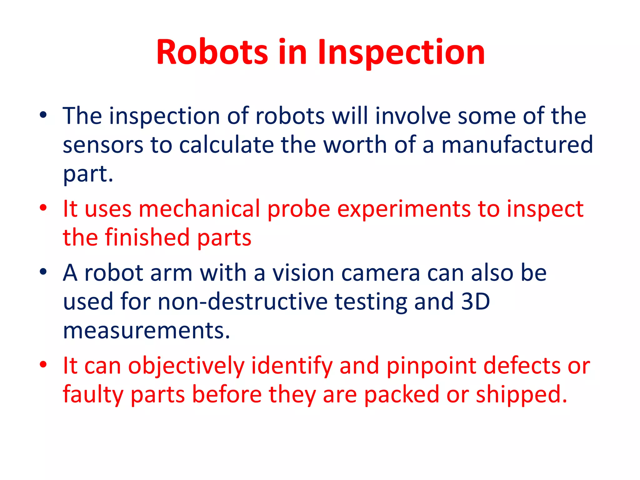 Robots in Inspection
• The inspection of robots will involve some of the
sensors to calculate the worth of a manufactured
part.
• It uses mechanical probe experiments to inspect
the finished parts
• A robot arm with a vision camera can also be
used for non-destructive testing and 3D
measurements.
• It can objectively identify and pinpoint defects or
faulty parts before they are packed or shipped.
 