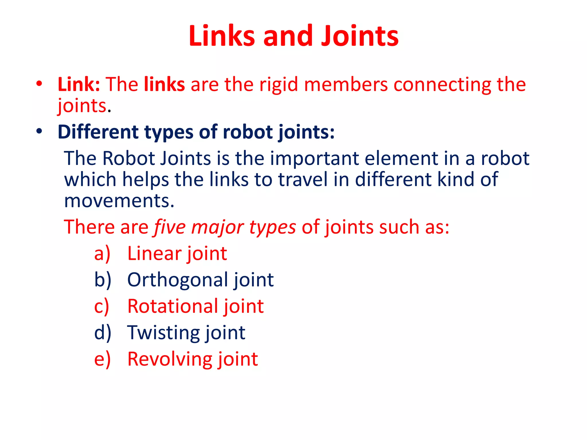 Links and Joints
• Link: The links are the rigid members connecting the
joints.
• Different types of robot joints:
The Robot Joints is the important element in a robot
which helps the links to travel in different kind of
movements.
There are five major types of joints such as:
a) Linear joint
b) Orthogonal joint
c) Rotational joint
d) Twisting joint
e) Revolving joint
 