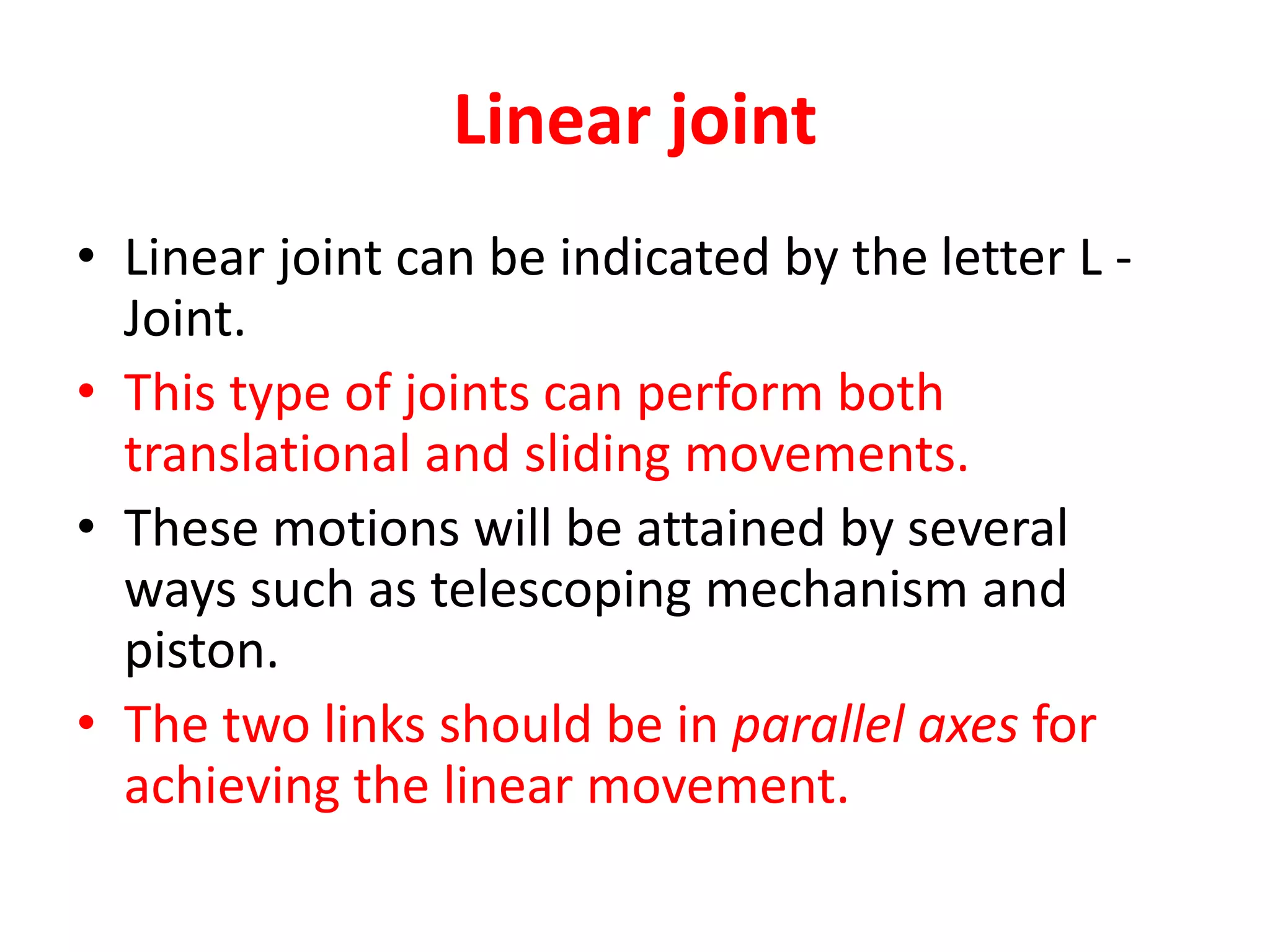 Linear joint
• Linear joint can be indicated by the letter L -
Joint.
• This type of joints can perform both
translational and sliding movements.
• These motions will be attained by several
ways such as telescoping mechanism and
piston.
• The two links should be in parallel axes for
achieving the linear movement.
 