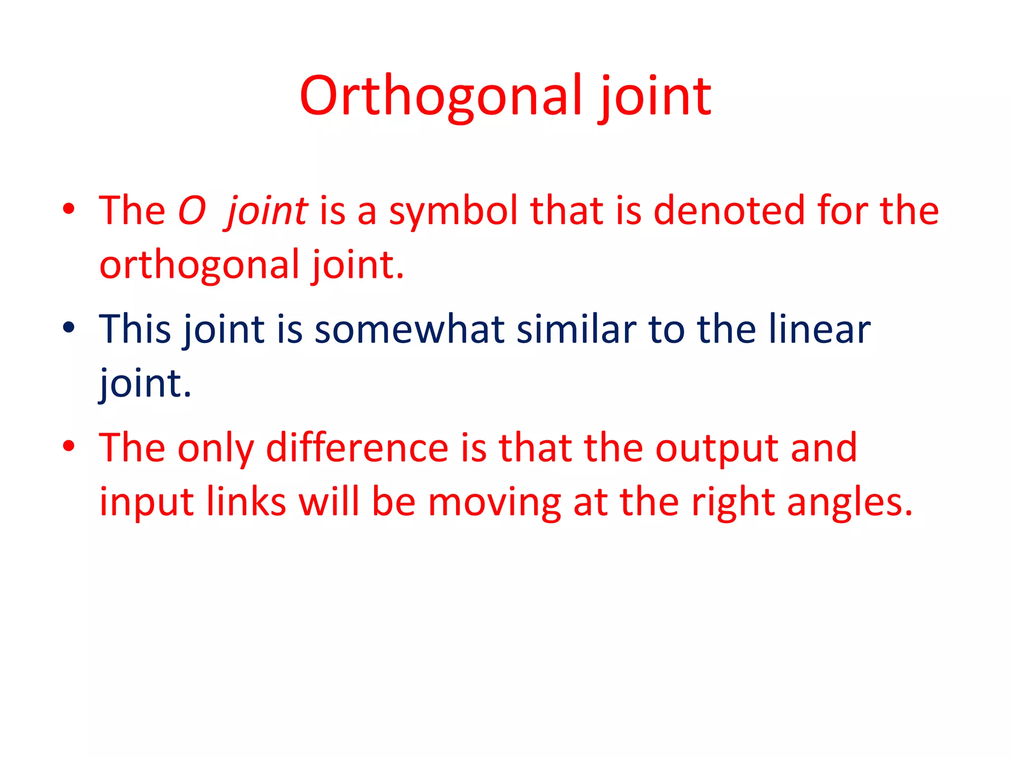 Orthogonal joint
• The O joint is a symbol that is denoted for the
orthogonal joint.
• This joint is somewhat similar to the linear
joint.
• The only difference is that the output and
input links will be moving at the right angles.
 