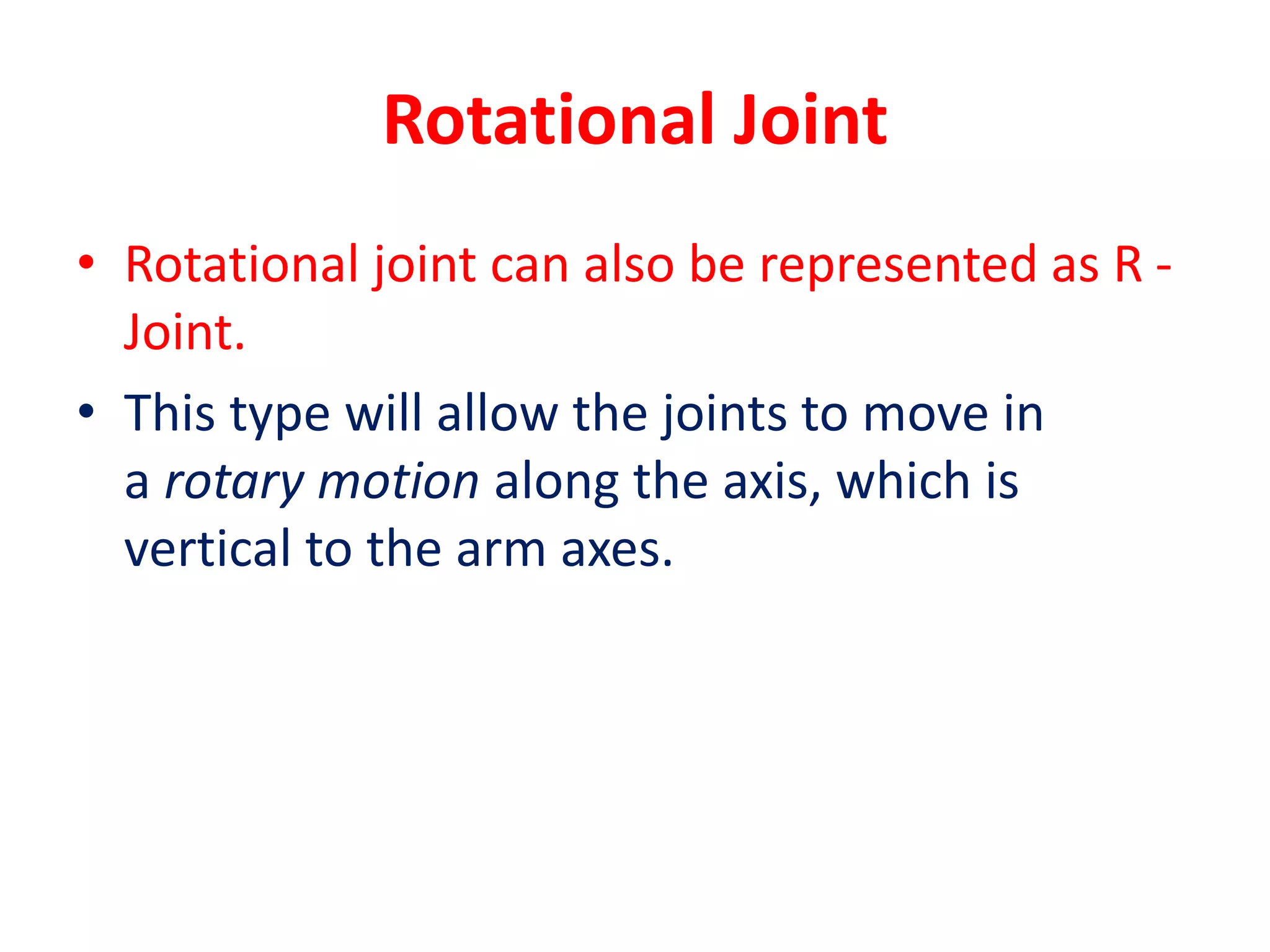 Rotational Joint
• Rotational joint can also be represented as R -
Joint.
• This type will allow the joints to move in
a rotary motion along the axis, which is
vertical to the arm axes.
 