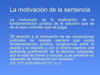La motivación de la sentencia La motivación es la explicación de la fundamentación jurídica de la solución que se da al caso concreto que se juzga. “ El derecho a la motivación de las resoluciones judiciales se respeta siempre que exista fundamentación jurídica, congruencia entre lo pedido y lo resuelto y, por sí mismo exprese una suficiente justificación de la decisión adoptada, aún si esta es breve o concisa, o se presente un supuesto de motivación por remisión.” (Cfr. STC 4228-2005-HC/TC, FJ.1)  