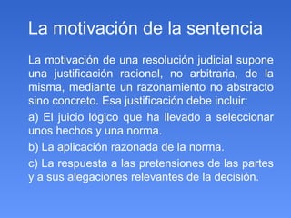 La motivación de la sentencia La motivación de una resolución judicial supone una justificación racional, no arbitraria, de la misma, mediante un razonamiento no abstracto sino concreto. Esa justificación debe incluir:  a) El juicio lógico que ha llevado a seleccionar unos hechos y una norma. b) La aplicación razonada de la norma. c) La respuesta a las pretensiones de las partes y a sus alegaciones relevantes de la decisión. 