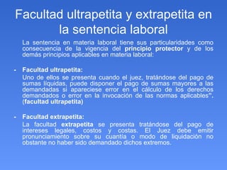 Facultad ultrapetita y extrapetita en la sentencia laboral La sentencia en materia laboral tiene sus particularidades como consecuencia de la vigencia del  principio protector  y de los demás principios aplicables en materia laboral: - Facultad ultrapetita: Uno de ellos se presenta cuando el juez, tratándose del pago de sumas líquidas, puede disponer el pago de sumas mayores a las demandadas si apareciese error en el cálculo de los derechos demandados o error en la invocación de las normas aplicables ”.  ( facultad ultrapetita) - Facultad extrapetita: La facultad  extrapetita  se presenta tratándose del pago de intereses legales, costos y costas. El Juez debe emitir pronunciamiento sobre su cuantía o modo de liquidación no obstante no haber sido demandado dichos extremos. 