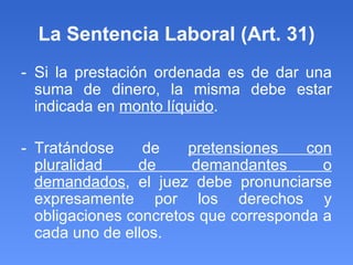 La Sentencia Laboral (Art. 31) - Si la prestación ordenada es de dar una suma de dinero, la misma debe estar indicada en  monto líquido .  - Tratándose de  pretensiones con pluralidad de demandantes o demandados , el juez debe pronunciarse expresamente por los derechos y obligaciones concretos que corresponda a cada uno de ellos. 