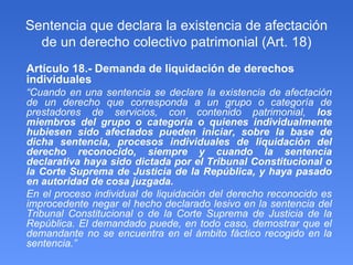 Sentencia que declara la existencia de afectación de un derecho colectivo patrimonial (Art. 18) Artículo 18.- Demanda de liquidación de derechos individuales “ Cuando en una sentencia se declare la existencia de afectación de un derecho que corresponda a un grupo o categoría de prestadores de servicios, con contenido patrimonial,  los miembros del grupo o categoría o quienes individualmente hubiesen sido afectados pueden iniciar, sobre la base de dicha sentencia, procesos individuales de liquidación del derecho reconocido, siempre y cuando la sentencia declarativa haya sido dictada por el Tribunal Constitucional o la Corte Suprema de Justicia de la República, y haya pasado en autoridad de cosa juzgada. En el proceso individual de liquidación del derecho reconocido es improcedente negar el hecho declarado lesivo en la sentencia del Tribunal Constitucional o de la Corte Suprema de Justicia de la República. El demandado puede, en todo caso, demostrar que el demandante no se encuentra en el ámbito fáctico recogido en la sentencia.” 