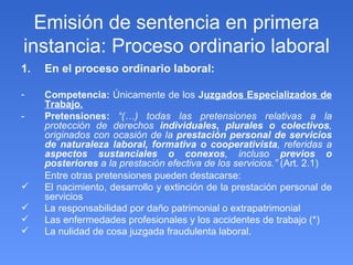 Emisión de sentencia en primera instancia: Proceso ordinario laboral En el proceso ordinario laboral:  Competencia:  Únicamente de los  J uzgados Especializados de Trabajo. - Pretensiones:   “(…) todas las pretensiones relativas a la protección de derechos  individuales, plurales o colectivos , originados con ocasión de la  prestación personal de servicios de naturaleza   laboral, formativa o cooperativista , referidas a  aspectos sustanciales o conexos , incluso  previos o posteriores  a la prestación efectiva de los servicios.”  (Art. 2.1) Entre otras pretensiones pueden destacarse: El nacimiento, desarrollo y extinción de la prestación personal de servicios La responsabilidad por daño patrimonial o extrapatrimonial Las enfermedades profesionales y los accidentes de trabajo (*) La nulidad de cosa juzgada fraudulenta laboral. 