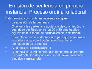 Emisión de sentencia en primera instancia: Proceso ordinario laboral Este proceso consta de las siguientes  etapas : La admisión de la demanda Citación a las partes a la audiencia de conciliación, la cual debe ser fijada entre los 20 y 30 días hábiles siguientes a la fecha de calificación de la demanda. El emplazamiento al demandado para que concurra a la audiencia de conciliación con el escrito de contestación de demanda Audiencia de Conciliación (*) Audiencia de Juzgamiento, que concentra las etapas de confrontación de posiciones, actuación probatoria, alegatos y  sentencia . 