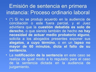 Emisión de sentencia en primera instancia: Proceso ordinario laboral (*) Si no se produjo acuerdo en la audiencia de conciliación o este fuera parcial, y el Juez advirtiera que la  cuestión debatida es solo de derecho , o que siendo también de hecho  no hay necesidad de actuar medio probatorio alguno , solicita a los abogados presentes exponer sus  alegatos ,  a cuyo término , o en un  lapso no mayor de 60 minutos, dicta el fallo de su sentencia. La  notificación de la sentencia  en este caso se realiza de igual modo a lo regulado para el caso de la sentencia dictada en la audiencia de juzgamiento. 