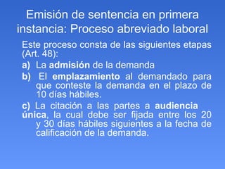 Emisión de sentencia en primera instancia: Proceso abreviado laboral Este proceso consta de las siguientes etapas (Art. 48): a)   La  admisión  de la demanda b)   El  emplazamiento  al demandado para  que conteste la demanda en el plazo de  10 días hábiles. c)  La citación a las partes a  audiencia  única , la cual debe ser fijada entre los 20  y 30 días hábiles siguientes a la fecha de  calificación de la demanda. 