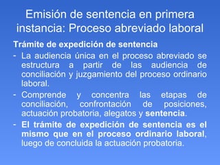 Emisión de sentencia en primera instancia: Proceso abreviado laboral Trámite de expedición de sentencia  La audiencia única en el proceso abreviado se estructura a partir de las audiencia de conciliación y juzgamiento del proceso ordinario laboral. Comprende y concentra las etapas de conciliación, confrontación de posiciones, actuación probatoria, alegatos y  sentencia . El trámite de expedición de sentencia es el mismo que en el proceso ordinario laboral , luego de concluida la actuación probatoria. 