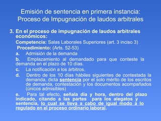 Emisión de sentencia en primera instancia: Proceso de Impugnación de laudos arbitrales 3.  En el proceso de impugnación de laudos arbitrales económicos: Competencia:  Salas Laborales Superiores (art. 3 inciso 3)   Procedimiento:  (Arts. 52-53) a.  Admisión de la demanda b.  Emplazamiento al demandado para que conteste la  demanda en el plazo de 10 días. c.   La notificación a los árbitros. d.   Dentro de los 10 días hábiles siguientes de contestada la  demanda, dicta  sentencia  por el solo mérito de los escritos  de demanda, contestación y los documentos acompañados  (únicos admisibles) e.   Para tal efecto,  señala día y hora, dentro del plazo  indicado, citando a las partes  para los alegatos y  sentencia,  lo cual se lleva a cabo de igual modo a lo   regulado en el proceso ordinario laboral . 