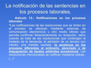 La notificación de las sentencias en los procesos laborales. Artículo 13.- Notificaciones en los procesos laborales “ Las notificaciones de las resoluciones que se dicten en el proceso se efectúan mediante sistemas de comunicación electrónicos u otro medio idóneo que permita confirmar fehacientemente su recepción, salvo cuando se trate de las resoluciones que contengan el traslado de la demanda, la admisión de un tercero con interés, una medida cautelar,  la sentencia en los procesos diferentes al ordinario, abreviado y de impugnación de laudos arbitrales económicos . Las resoluciones mencionadas se notifican mediante cédula. (...)” 